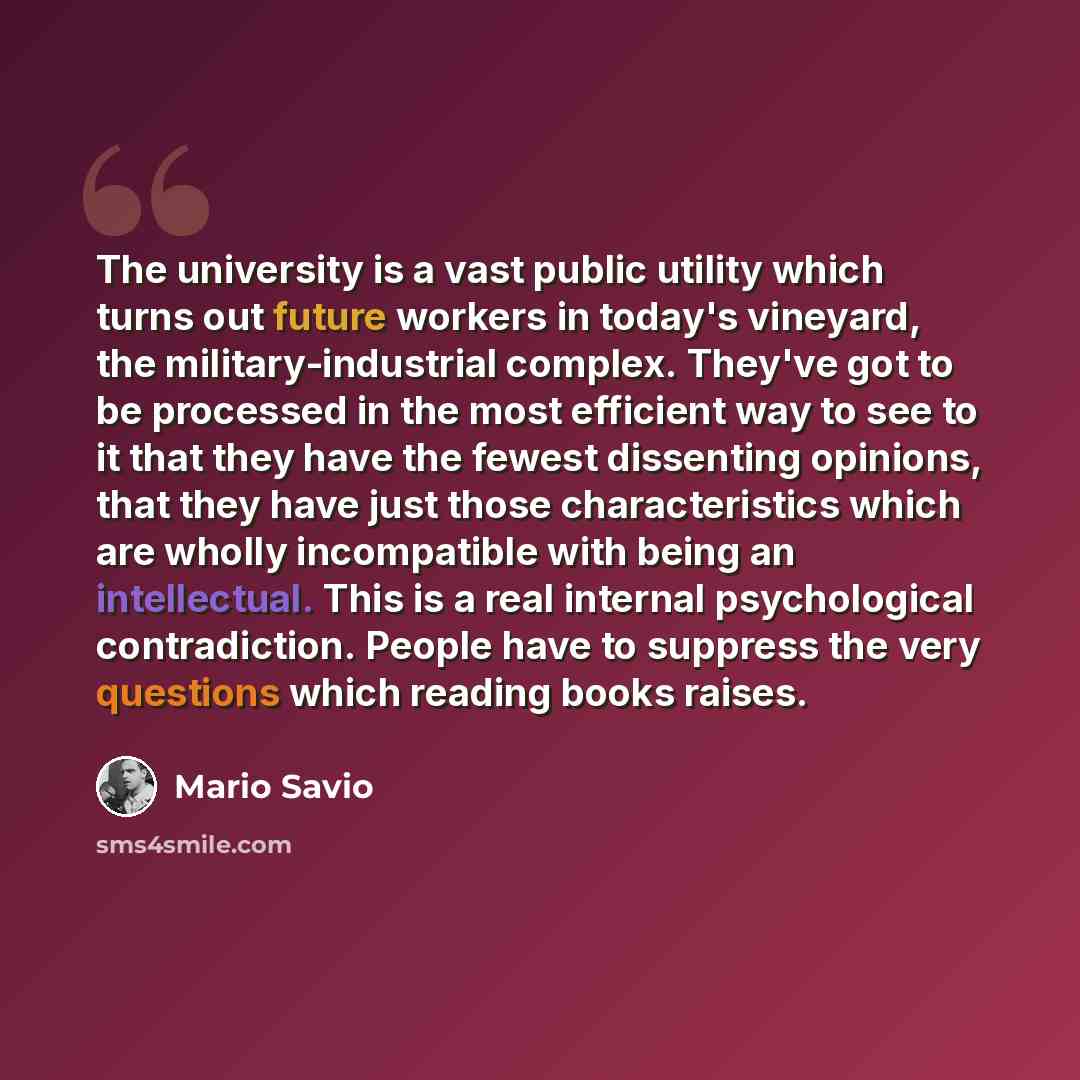 “The university is a vast public utility which turns out future workers in today's vineyard, the military-industrial complex. They've got to be processed in the most efficient way to see to it that they have the fewest dissenting opinions, that they have just those characteristics which are wholly…” quote by Mario Savio