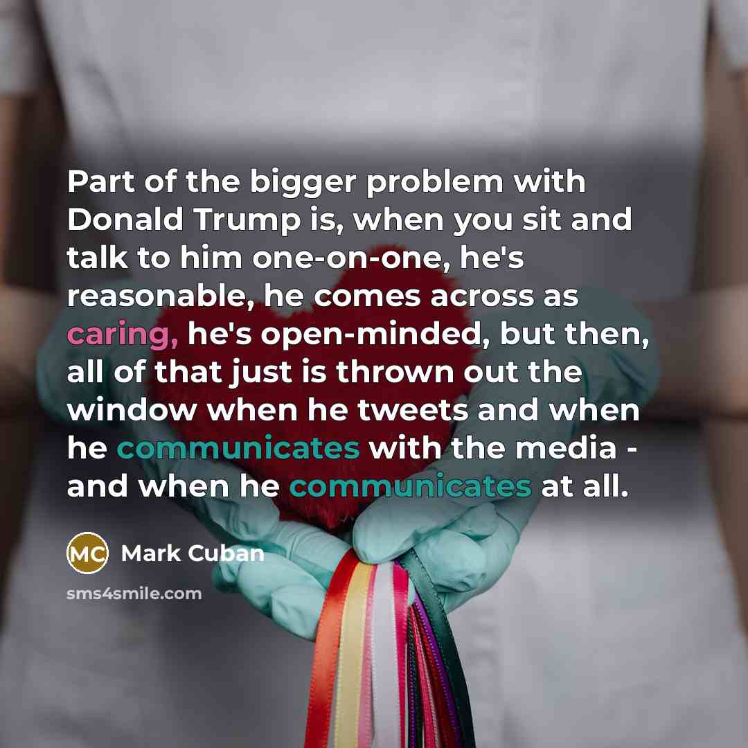 “Part of the bigger problem with Donald Trump is, when you sit and talk to him one-on-one, he's reasonable, he comes across as caring, he's open-minded, but then, all of that just is thrown out the window when he tweets and when he communicates with the media - and when he communicates at all.” quote by Mark Cuban