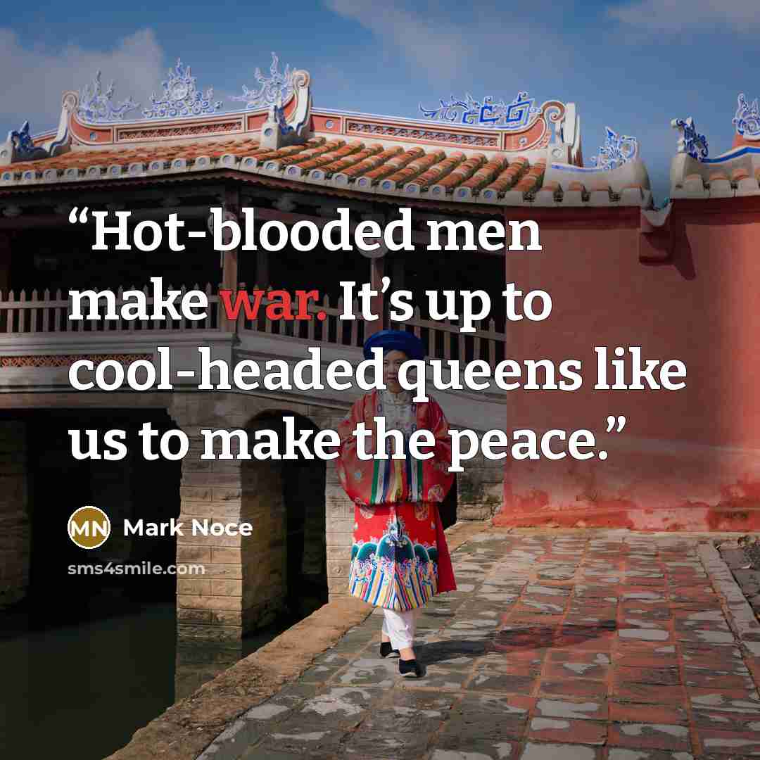 “Hot-blooded men make war. It’s up to cool-headed queens like us to make the peace.” quote by Mark Noce