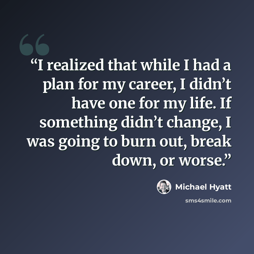 “I realized that while I had a plan for my career, I didn’t have one for my life. If something didn’t change, I was going to burn out, break down, or worse.” quote by Michael Hyatt