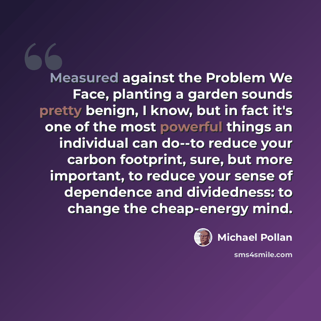 “Measured against the Problem We Face, planting a garden sounds pretty benign, I know, but in fact it's one of the most powerful things an individual can do--to reduce your carbon footprint, sure, but more important, to reduce your sense of dependence and dividedness: to change the cheap-energy mind.” quote by Michael Pollan