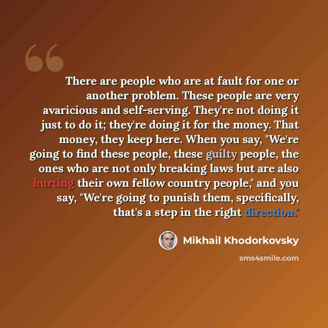 “There are people who are at fault for one or another problem. These people are very avaricious and self-serving. They're not doing it just to do it; they're doing it for the money. That money, they keep here. When you say, "We're going to find these people, these guilty people, the ones who are…” quote by Mikhail Khodorkovsky