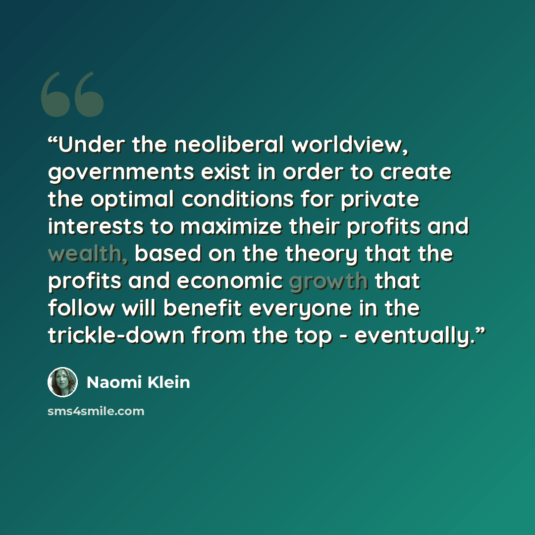 “Under the neoliberal worldview, governments exist in order to create the optimal conditions for private interests to maximize their profits and wealth, based on the theory that the profits and economic growth that follow will benefit everyone in the trickle-down from the top - eventually.” quote by Naomi Klein