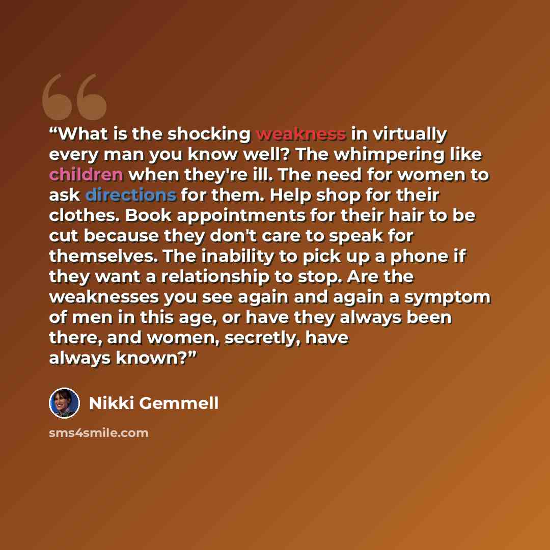 “What is the shocking weakness in virtually every man you know well? The whimpering like children when they're ill. The need for women to ask directions for them. Help shop for their clothes. Book appointments for their hair to be cut because they don't care to speak for themselves. The inability…” quote by Nikki Gemmell