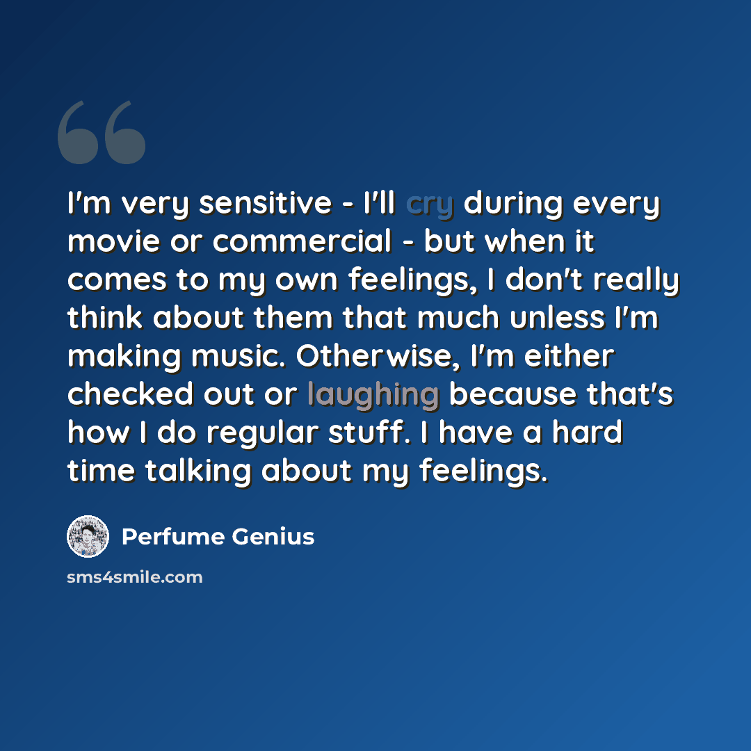 “I'm very sensitive - I'll cry during every movie or commercial - but when it comes to my own feelings, I don't really think about them that much unless I'm making music. Otherwise, I'm either checked out or laughing because that's how I do regular stuff. I have a hard time talking about my feelings.” quote by Perfume Genius