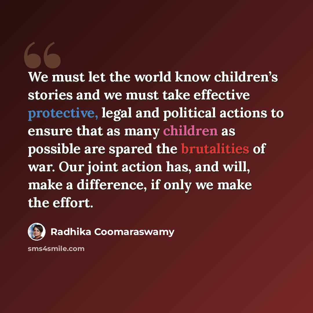 “We must let the world know children’s stories and we must take effective protective, legal and political actions to ensure that as many children as possible are spared the brutalities of war. Our joint action has, and will, make a difference, if only we make the effort.” quote by Radhika Coomaraswamy