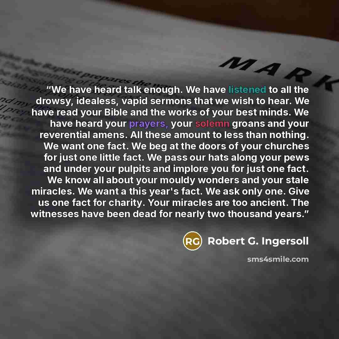 “We have heard talk enough. We have listened to all the drowsy, idealess, vapid sermons that we wish to hear. We have read your Bible and the works of your best minds. We have heard your prayers, your solemn groans and your reverential amens. All these amount to less than nothing. We want one fact…” quote by Robert G. Ingersoll