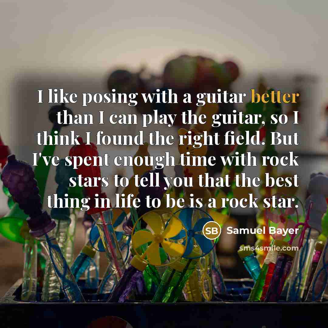 “I like posing with a guitar better than I can play the guitar, so I think I found the right field. But I've spent enough time with rock stars to tell you that the best thing in life to be is a rock star.” quote by Samuel Bayer