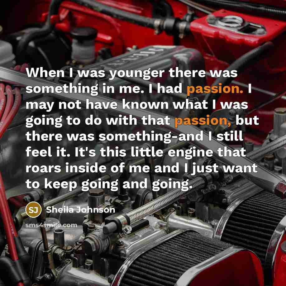 “When I was younger there was something in me. I had passion. I may not have known what I was going to do with that passion, but there was something-and I still feel it. It's this little engine that roars inside of me and I just want to keep going and going.” quote by Sheila Johnson