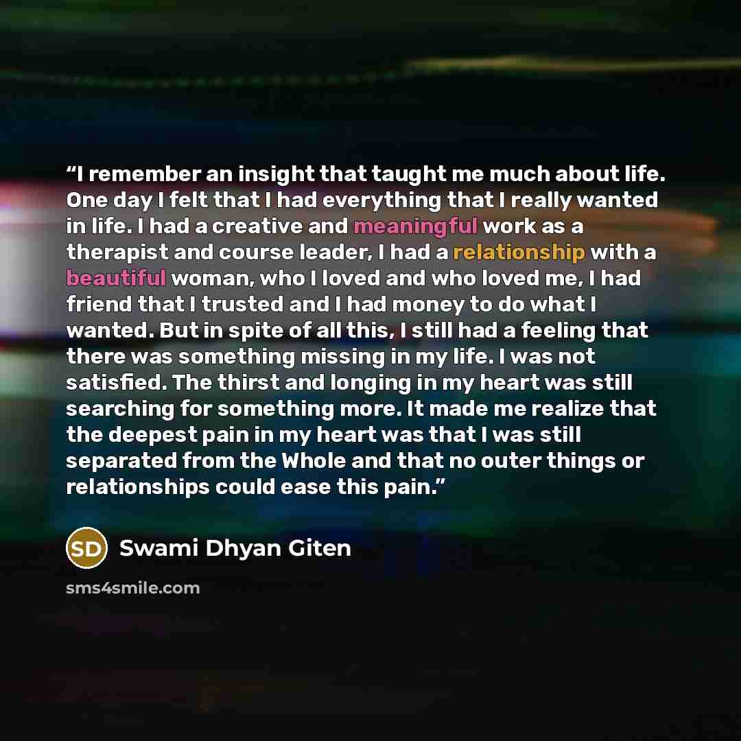 “I remember an insight that taught me much about life. One day I felt that I had everything that I really wanted in life. I had a creative and meaningful work as a therapist and course leader, I had a relationship with a beautiful woman, who I loved and who loved me, I had friend that I trusted and…” quote by Swami Dhyan Giten