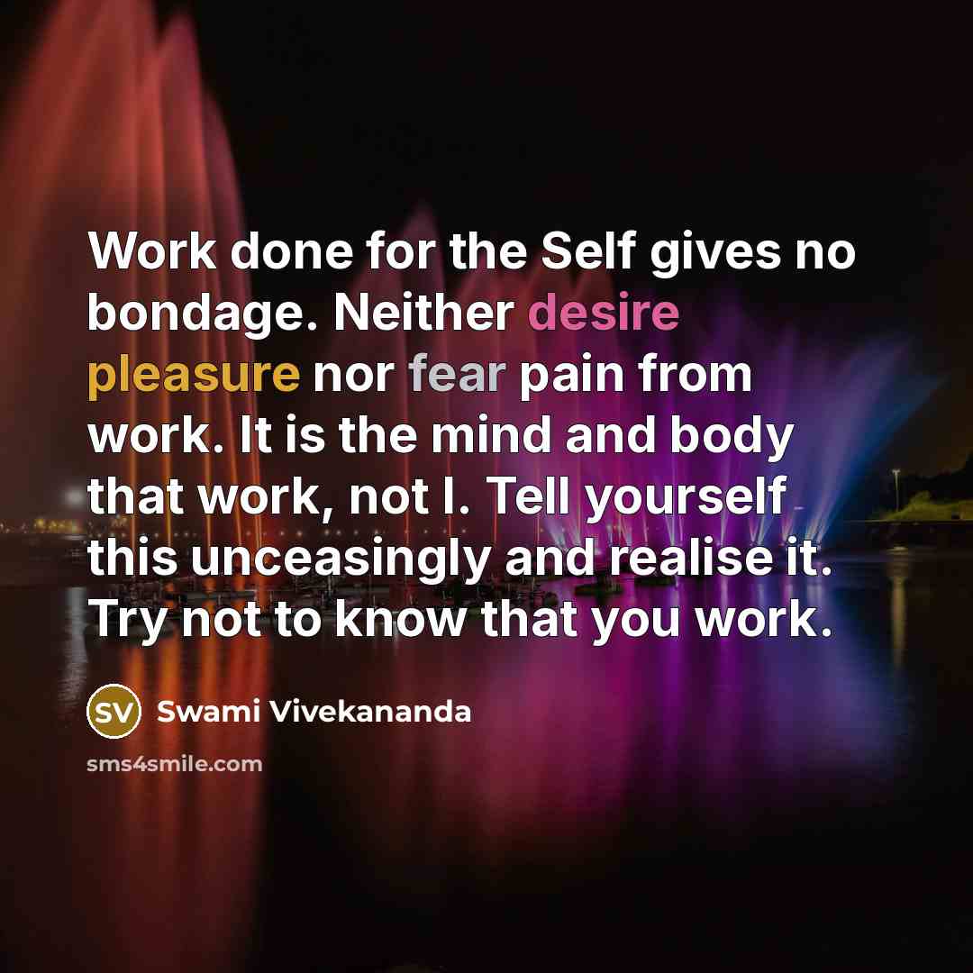 “Work done for the Self gives no bondage. Neither desire pleasure nor fear pain from work. It is the mind and body that work, not I. Tell yourself this unceasingly and realise it. Try not to know that you work.” quote by Swami Vivekananda