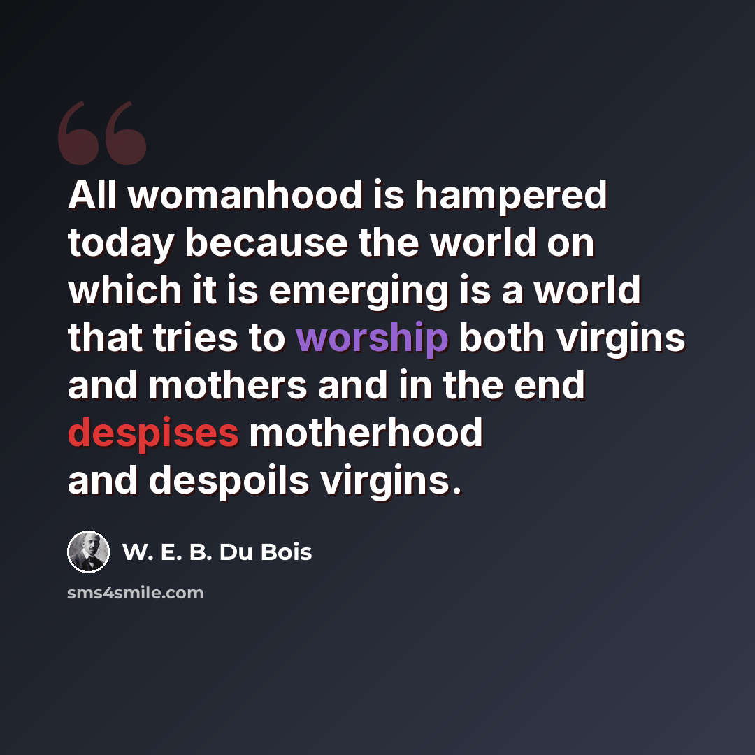 “All womanhood is hampered today because the world on which it is emerging is a world that tries to worship both virgins and mothers and in the end despises motherhood and despoils virgins.” quote by W. E. B. Du Bois