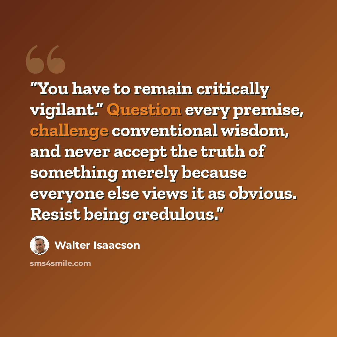“You have to remain critically vigilant.” Question every premise, challenge conventional wisdom, and never accept the truth of something merely because everyone else views it as obvious. Resist being credulous.” quote by Walter Isaacson