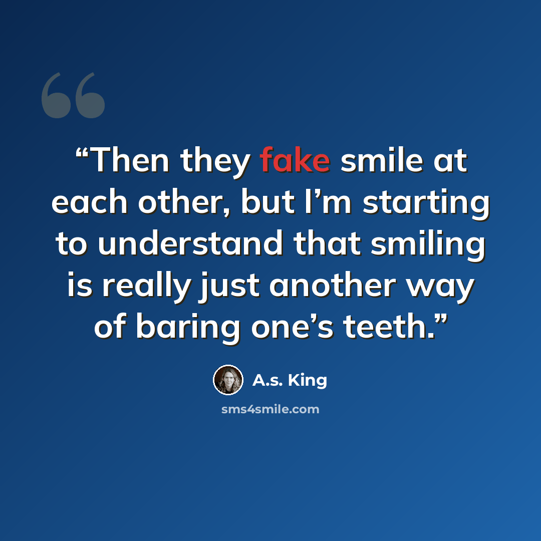 “Then they fake smile at each other, but I’m starting to understand that smiling is really just another way of baring one’s teeth.” quote by A.S. King