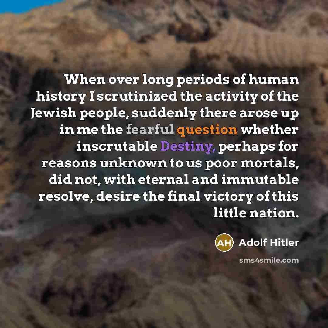 “When over long periods of human history I scrutinized the activity of the Jewish people, suddenly there arose up in me the fearful question whether inscrutable Destiny, perhaps for reasons unknown to us poor mortals, did not, with eternal and immutable resolve, desire the final victory of this…” quote by Adolf Hitler
