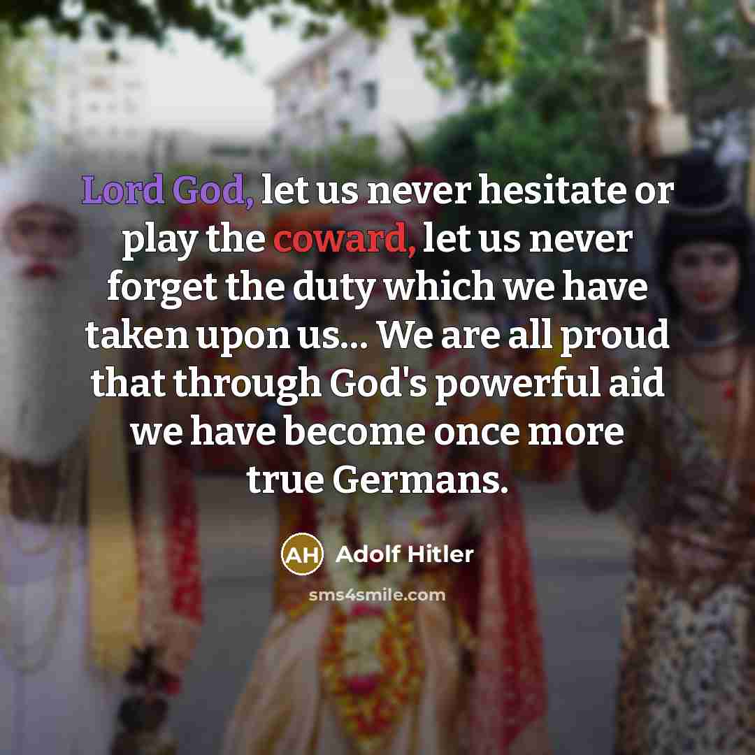 “Lord God, let us never hesitate or play the coward, let us never forget the duty which we have taken upon us… We are all proud that through God's powerful aid we have become once more true Germans.” quote by Adolf Hitler