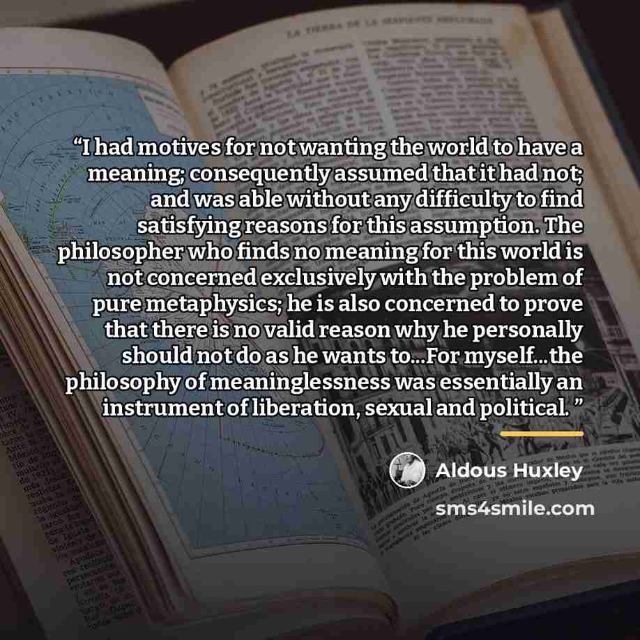 “I had motives for not wanting the world to have a meaning; consequently assumed that it had not; and was able without any difficulty to find satisfying reasons for this assumption. The philosopher who finds no meaning for this world is not concerned exclusively with the problem of pure…” quote by Aldous Huxley