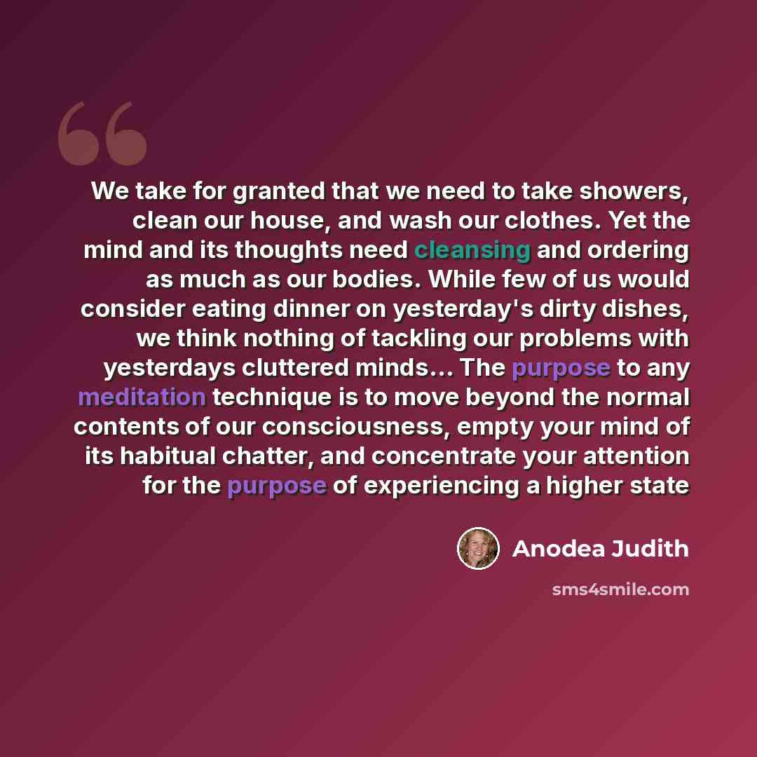 “We take for granted that we need to take showers, clean our house, and wash our clothes. Yet the mind and its thoughts need cleansing and ordering as much as our bodies. While few of us would consider eating dinner on yesterday's dirty dishes, we think nothing of tackling our problems with…” quote by Anodea Judith