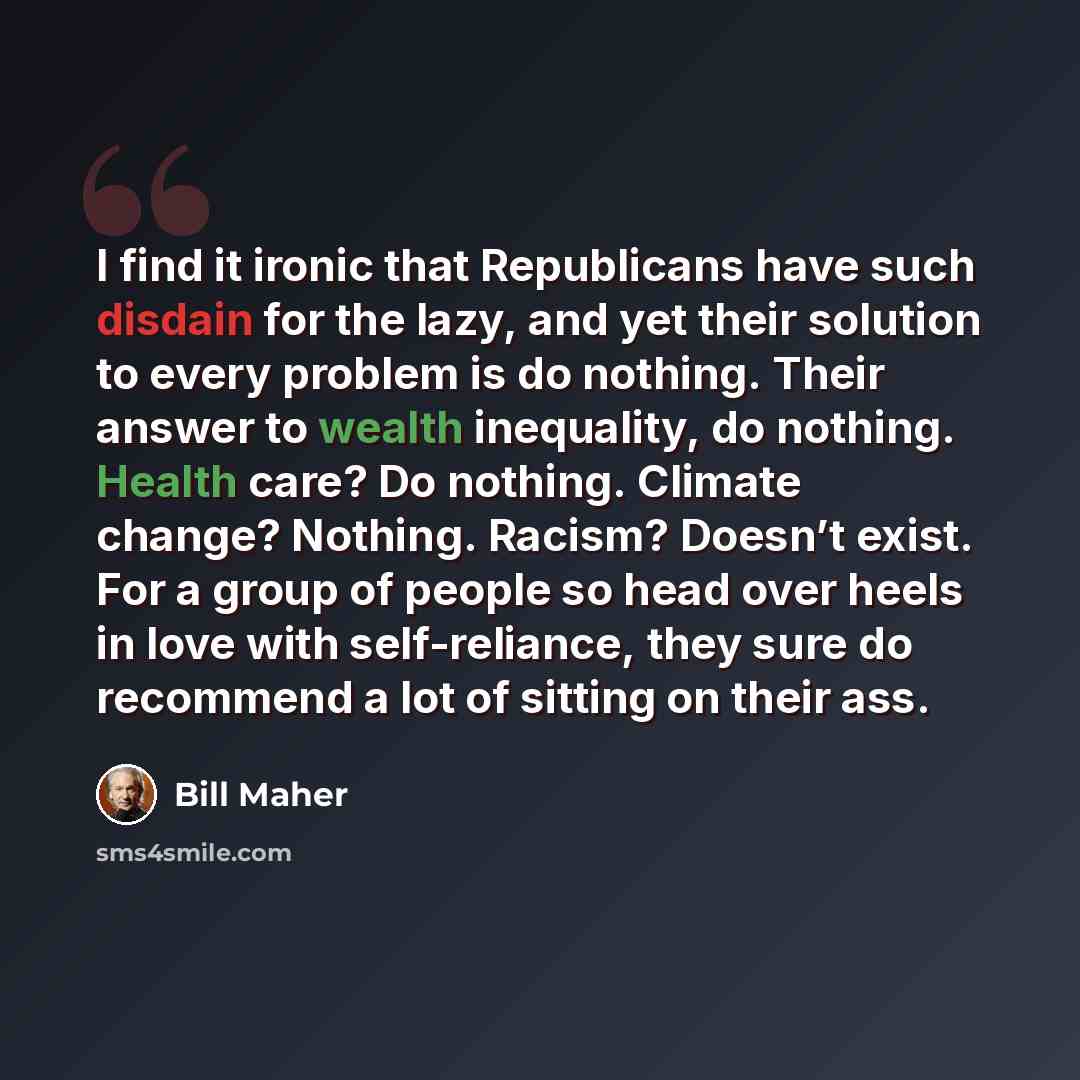 “I find it ironic that Republicans have such disdain for the lazy, and yet their solution to every problem is do nothing. Their answer to wealth inequality, do nothing. Health care? Do nothing. Climate change? Nothing. Racism? Doesn’t exist. For a group of people so head over heels in love with…” quote by Bill Maher
