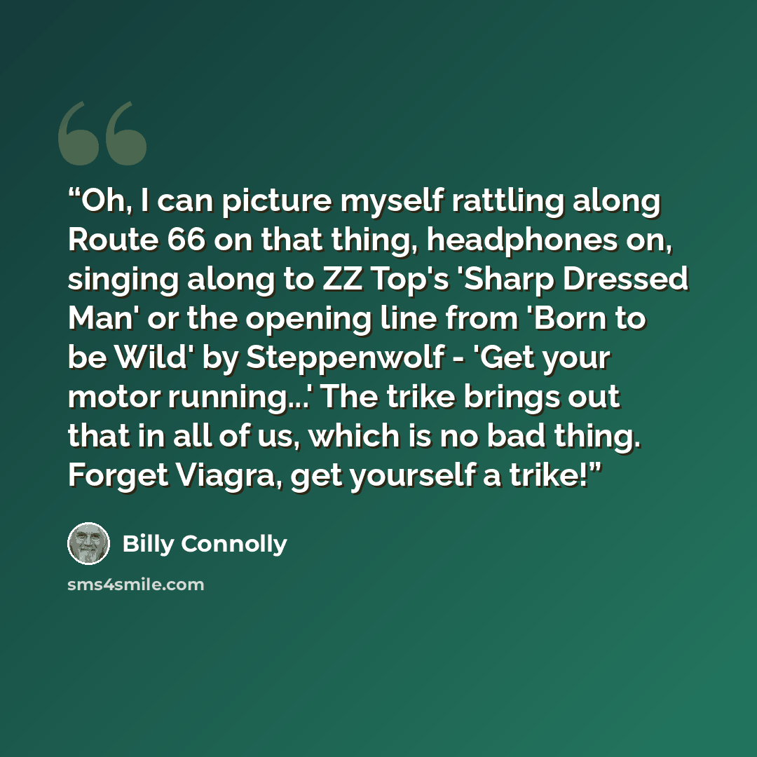 “Oh, I can picture myself rattling along Route 66 on that thing, headphones on, singing along to ZZ Top's 'Sharp Dressed Man' or the opening line from 'Born to be Wild' by Steppenwolf - 'Get your motor running...' The trike brings out that in all of us, which is no bad thing. Forget Viagra, get…” quote by Billy Connolly