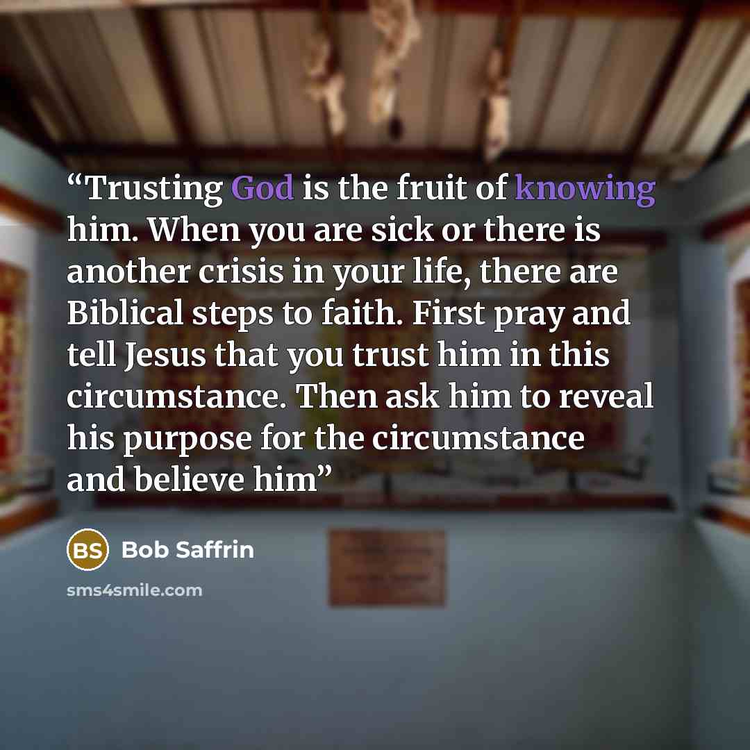 “Trusting God is the fruit of knowing him. When you are sick or there is another crisis in your life, there are Biblical steps to faith. First pray and tell Jesus that you trust him in this circumstance. Then ask him to reveal his purpose for the circumstance and believe him” quote by Bob Saffrin