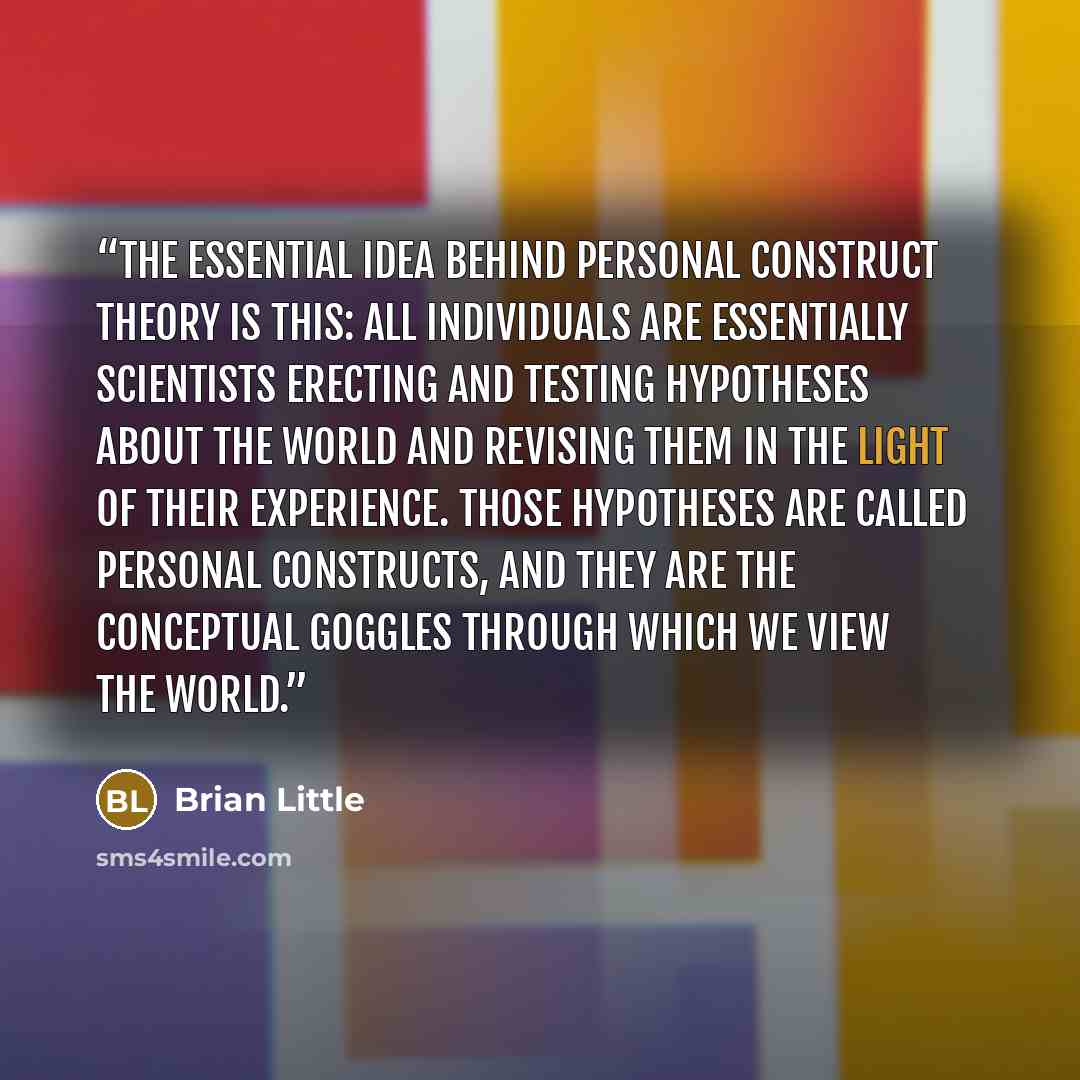 “The essential idea behind personal construct theory is this: All individuals are essentially scientists erecting and testing hypotheses about the world and revising them in the light of their experience. Those hypotheses are called personal constructs, and they are the conceptual goggles through…” quote by Brian Little