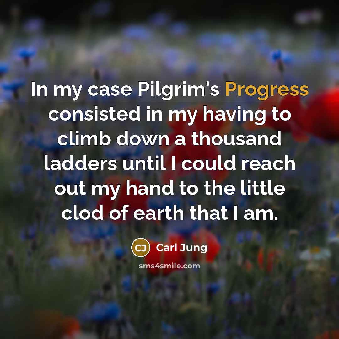 “In my case Pilgrim's Progress consisted in my having to climb down a thousand ladders until I could reach out my hand to the little clod of earth that I am.” quote by Carl Jung