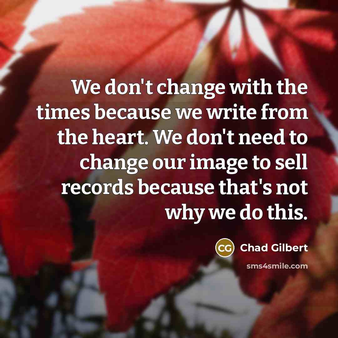 “We don't change with the times because we write from the heart. We don't need to change our image to sell records because that's not why we do this.” quote by Chad Gilbert
