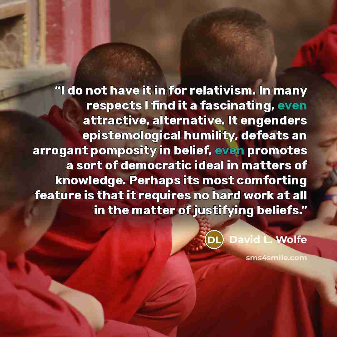 “I do not have it in for relativism. In many respects I find it a fascinating, even attractive, alternative. It engenders epistemological humility, defeats an arrogant pomposity in belief, even promotes a sort of democratic ideal in matters of knowledge. Perhaps its most comforting feature is that…” quote by David L. Wolfe