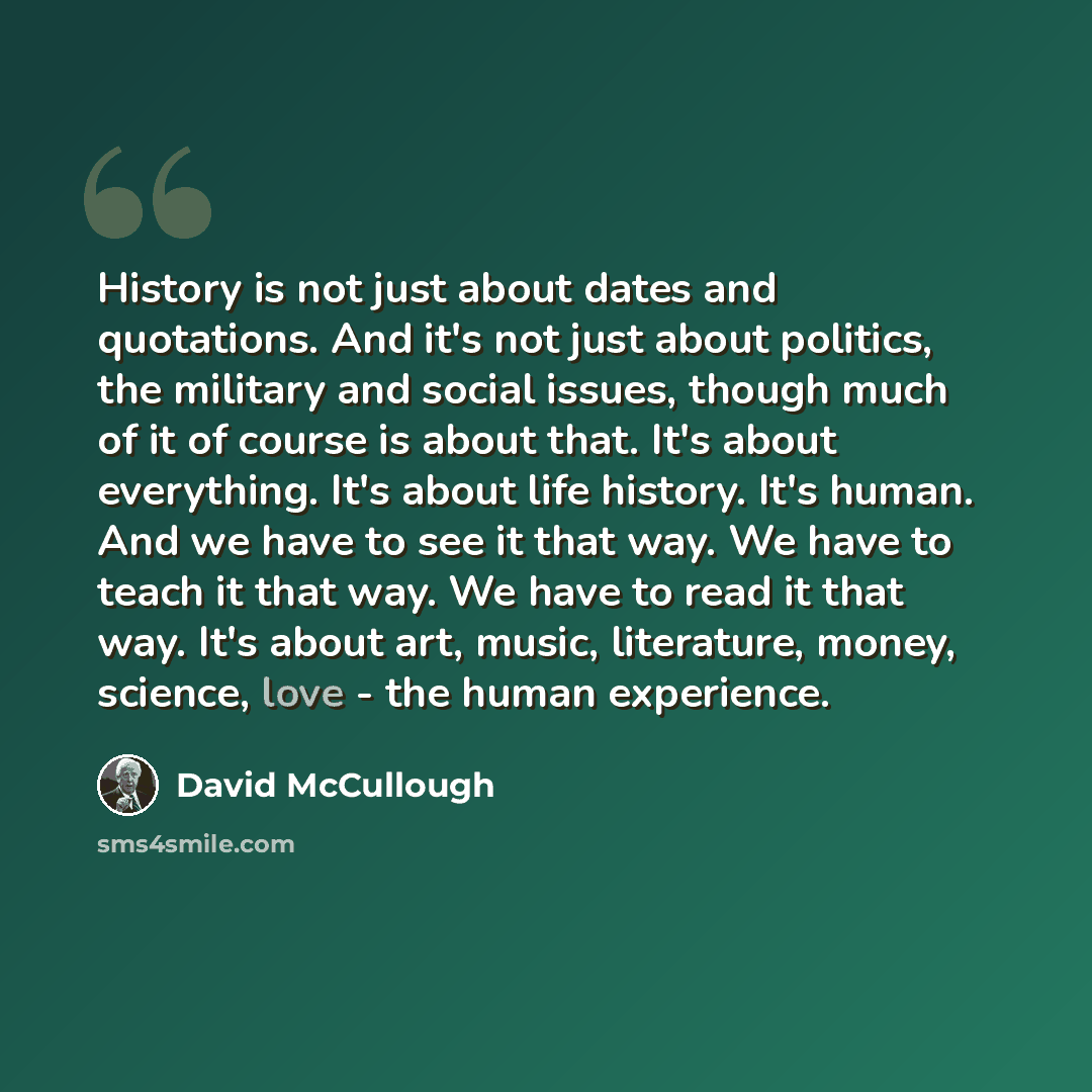 “History is not just about dates and quotations. And it's not just about politics, the military and social issues, though much of it of course is about that. It's about everything. It's about life history. It's human. And we have to see it that way. We have to teach it that way. We have to read it…” quote by David McCullough