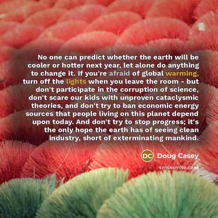 “No one can predict whether the earth will be cooler or hotter next year, let alone do anything to change it. If you're afraid of global warming, turn off the lights when you leave the room - but don't participate in the corruption of science, don't scare our kids with unproven cataclysmic…” quote by Doug Casey