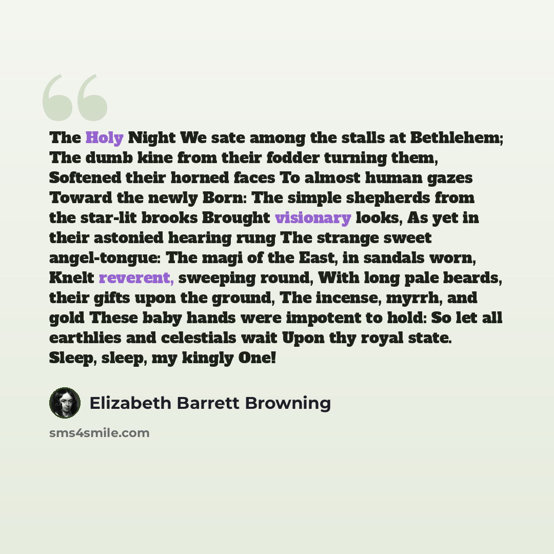“The Holy Night We sate among the stalls at Bethlehem; The dumb kine from their fodder turning them, Softened their horned faces To almost human gazes Toward the newly Born: The simple shepherds from the star-lit brooks Brought visionary looks, As yet in their astonied hearing rung The strange…” quote by Elizabeth Barrett Browning