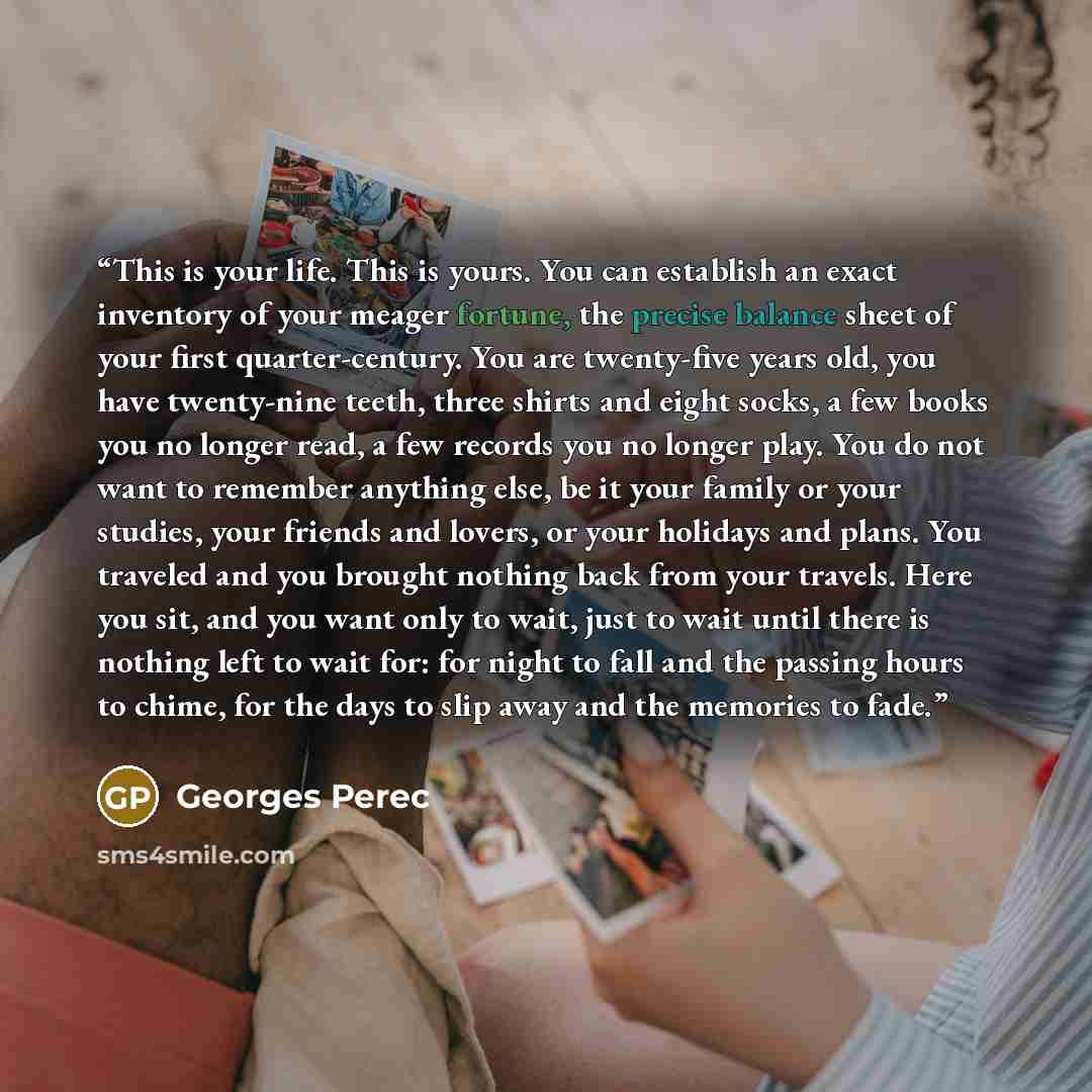 “This is your life. This is yours. You can establish an exact inventory of your meager fortune, the precise balance sheet of your first quarter-century. You are twenty-five years old, you have twenty-nine teeth, three shirts and eight socks, a few books you no longer read, a few records you no…” quote by Georges Perec