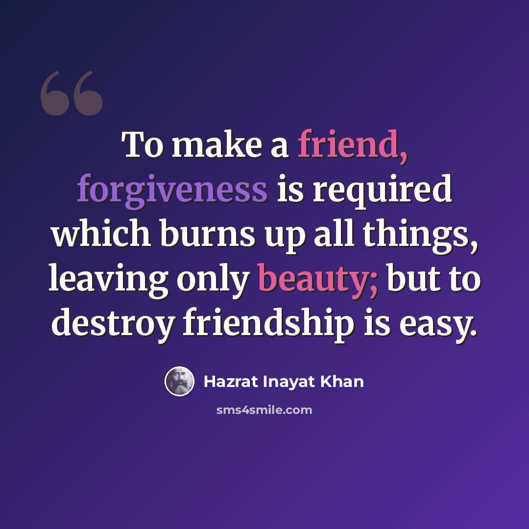 “To make a friend, forgiveness is required which burns up all things, leaving only beauty; but to destroy friendship is easy.” quote by Hazrat Inayat Khan