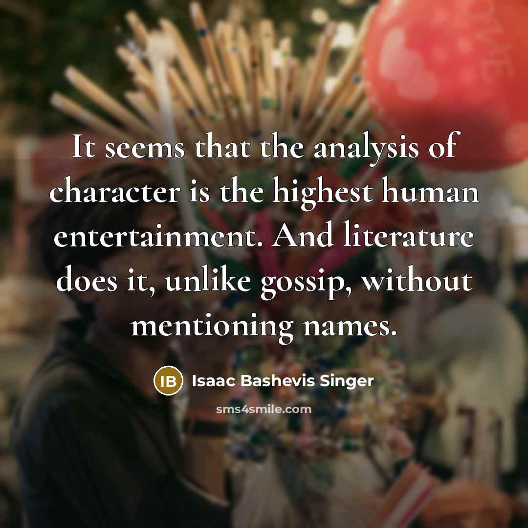“It seems that the analysis of character is the highest human entertainment. And literature does it, unlike gossip, without mentioning names.” quote by Isaac Bashevis Singer