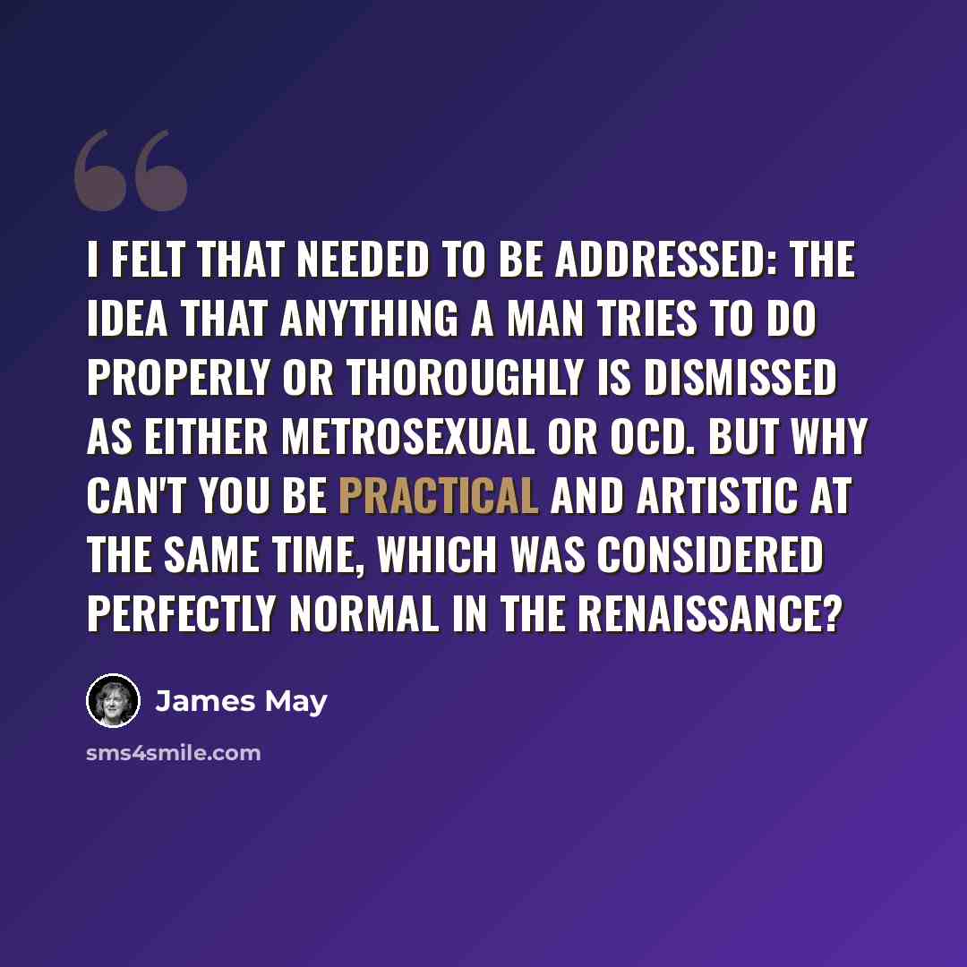 “I felt that needed to be addressed: the idea that anything a man tries to do properly or thoroughly is dismissed as either metrosexual or OCD. But why can't you be practical and artistic at the same time, which was considered perfectly normal in the Renaissance?” quote by James May