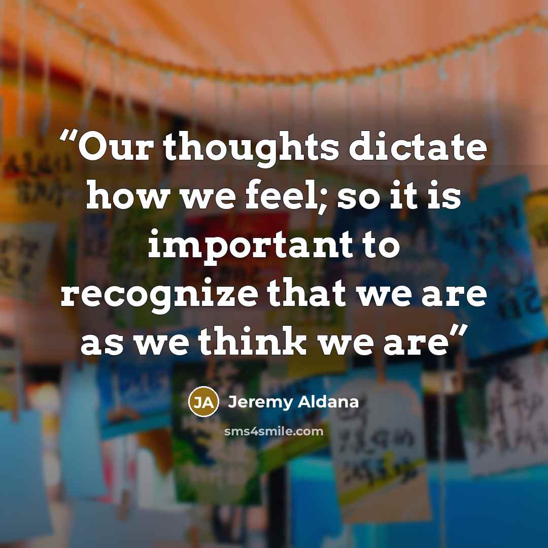 “Our thoughts dictate how we feel; so it is important to recognize that we are as we think we are” quote by Jeremy Aldana