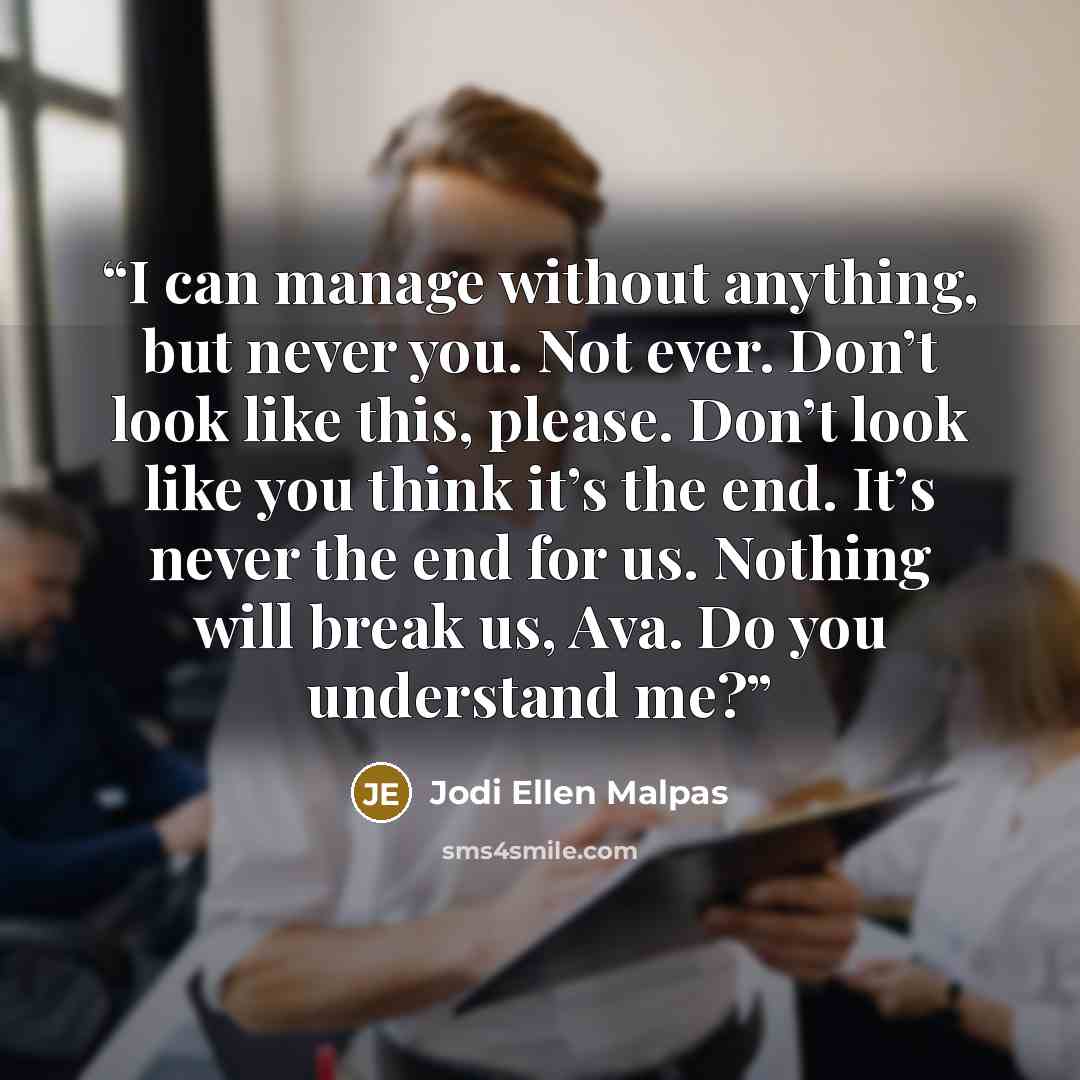 “I can manage without anything, but never you. Not ever. Don’t look like this, please. Don’t look like you think it’s the end. It’s never the end for us. Nothing will break us, Ava. Do you understand me?” quote by Jodi Ellen Malpas