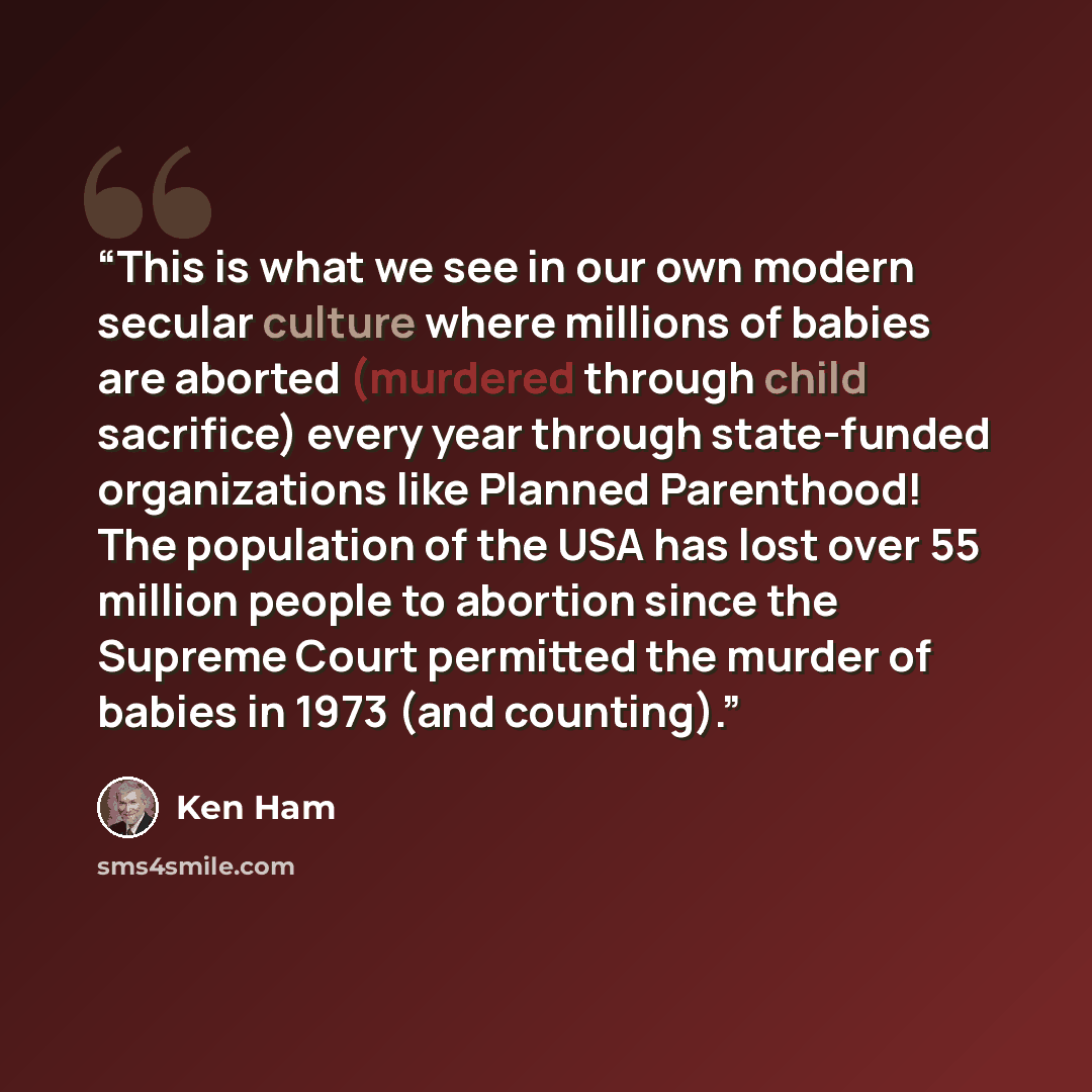 “This is what we see in our own modern secular culture where millions of babies are aborted (murdered through child sacrifice) every year through state-funded organizations like Planned Parenthood! The population of the USA has lost over 55 million people to abortion since the Supreme Court…” quote by Ken Ham