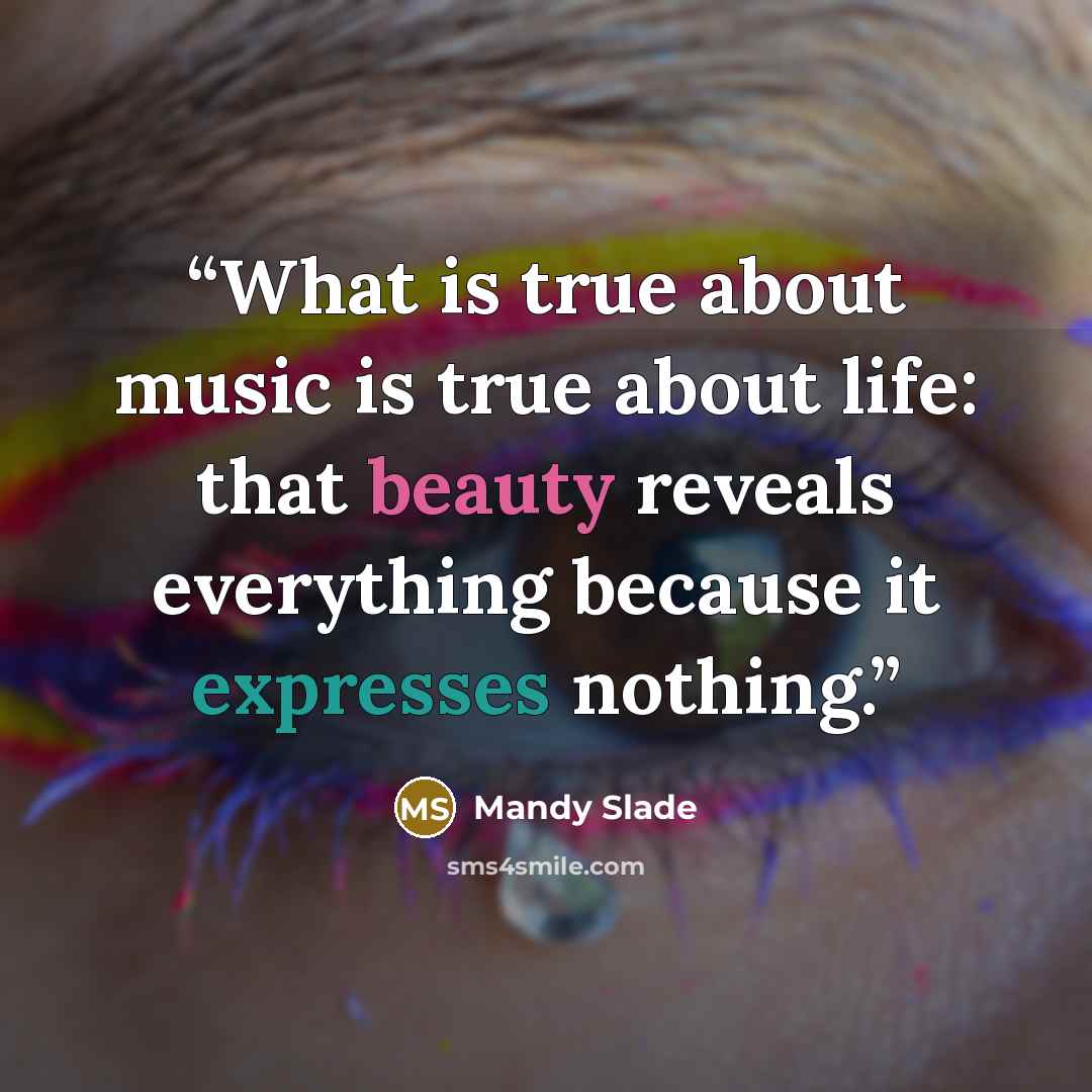 “What is true about music is true about life: that beauty reveals everything because it expresses nothing.” quote by Mandy Slade