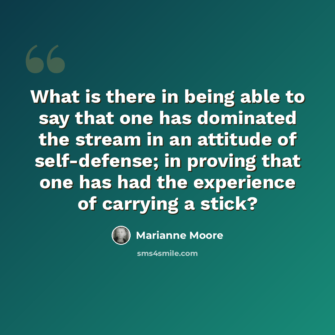 “What is there in being able to say that one has dominated the stream in an attitude of self-defense; in proving that one has had the experience of carrying a stick?” quote by Marianne Moore