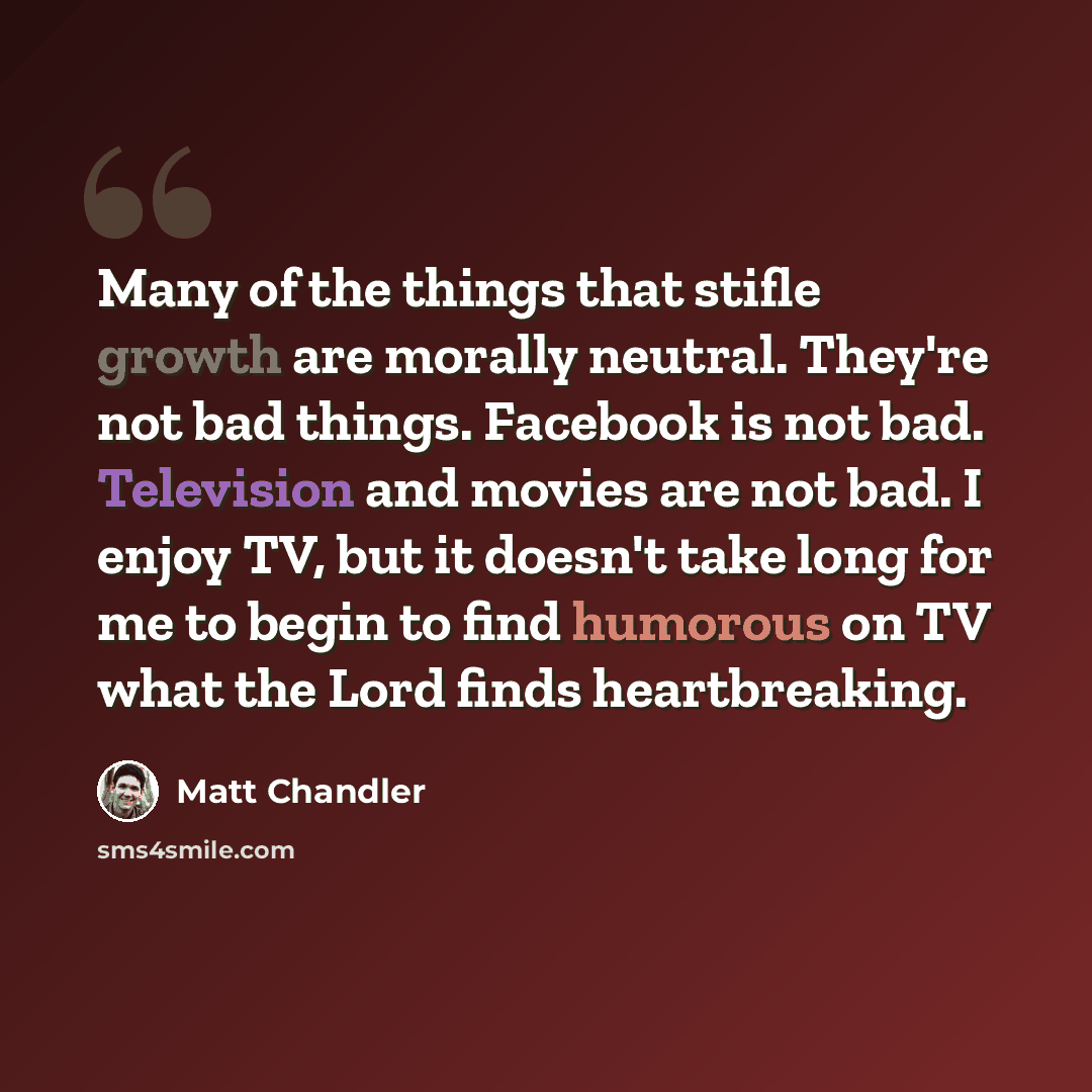 “Many of the things that stifle growth are morally neutral. They're not bad things. Facebook is not bad. Television and movies are not bad. I enjoy TV, but it doesn't take long for me to begin to find humorous on TV what the Lord finds heartbreaking.” quote by Matt Chandler