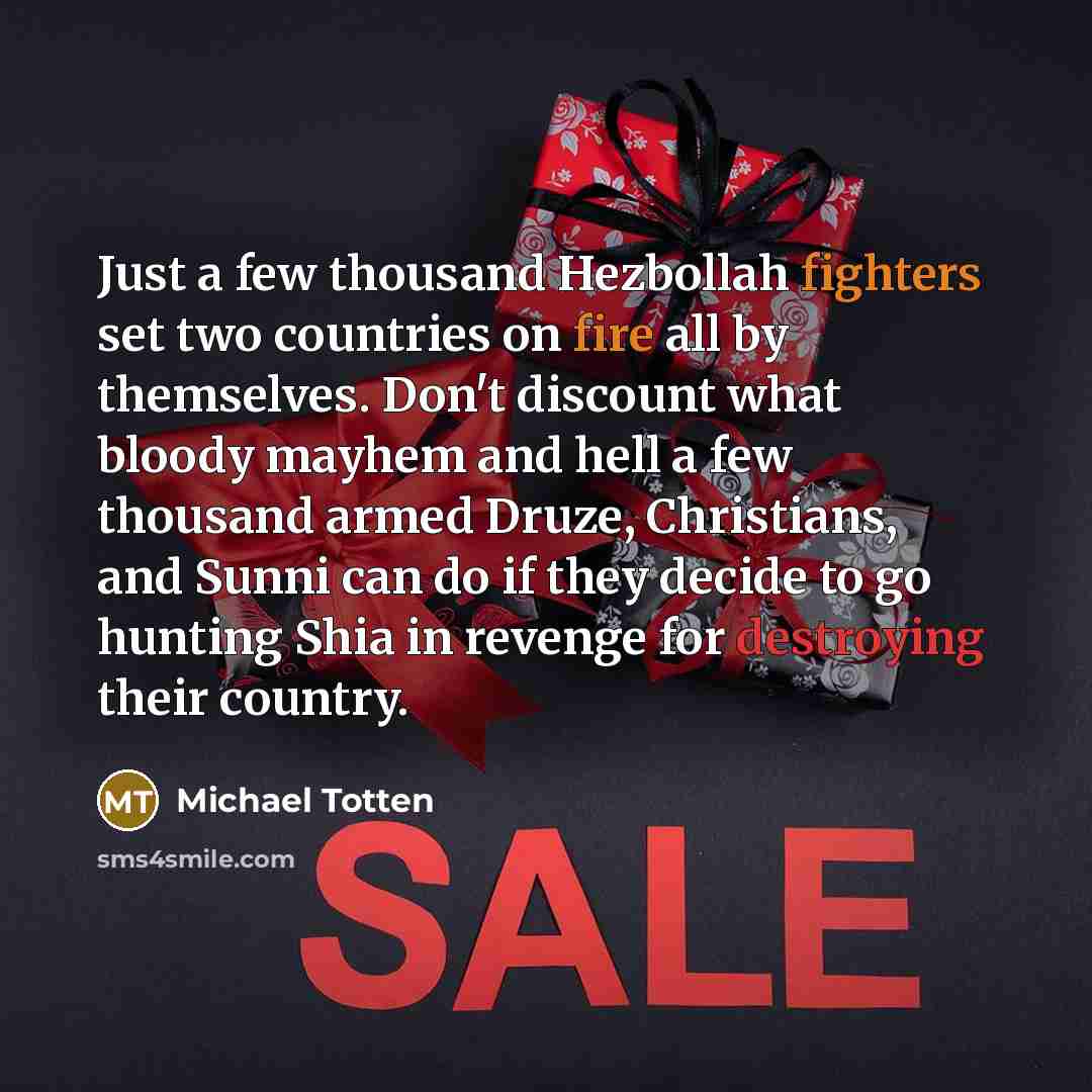 “Just a few thousand Hezbollah fighters set two countries on fire all by themselves. Don't discount what bloody mayhem and hell a few thousand armed Druze, Christians, and Sunni can do if they decide to go hunting Shia in revenge for destroying their country.” quote by Michael Totten