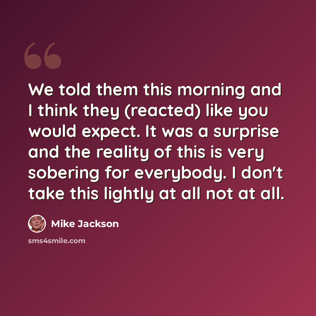 “We told them this morning and I think they (reacted) like you would expect. It was a surprise and the reality of this is very sobering for everybody. I don't take this lightly at all not at all.” quote by Mike Jackson