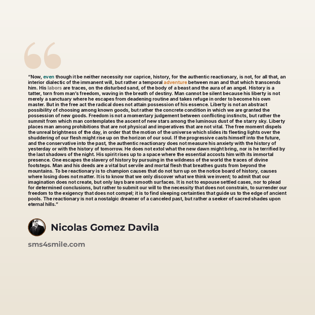 “Now, even though it be neither necessity nor caprice, history, for the authentic reactionary, is not, for all that, an interior dialectic of the immanent will, but rather a temporal adventure between man and that which transcends him. His labors are traces, on the disturbed sand, of the body of a…” quote by Nicolás Gómez Dávila