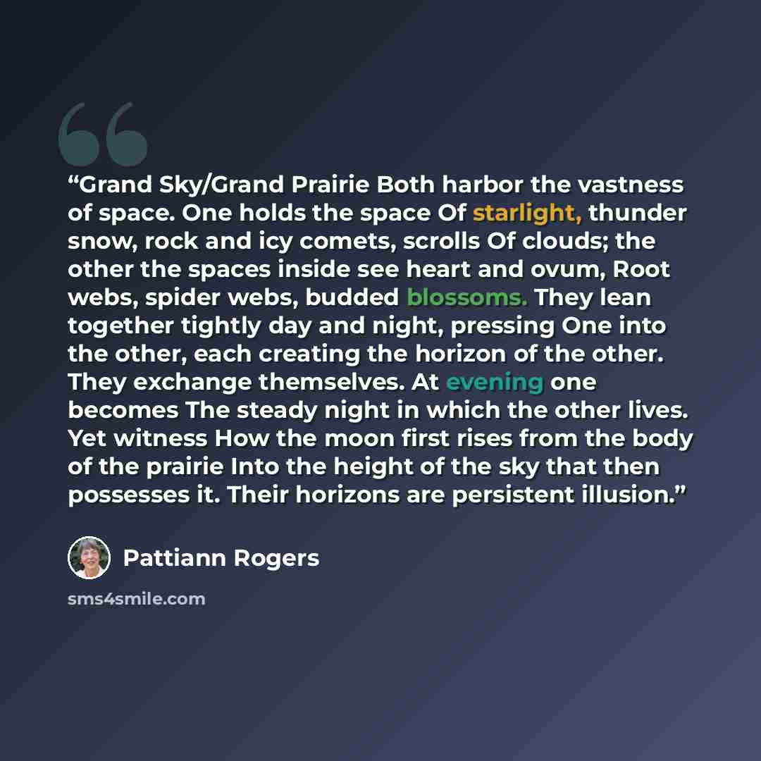 “Grand Sky/Grand Prairie Both harbor the vastness of space. One holds the space Of starlight, thunder snow, rock and icy comets, scrolls Of clouds; the other the spaces inside see heart and ovum, Root webs, spider webs, budded blossoms. They lean together tightly day and night, pressing One into…” quote by Pattiann Rogers