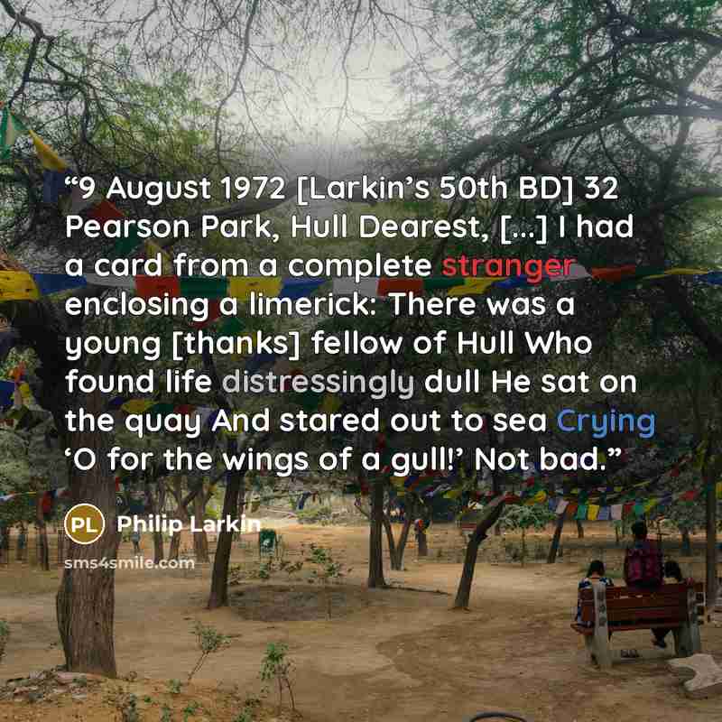 “9 August 1972 [Larkin’s 50th BD] 32 Pearson Park, Hull Dearest, [...] I had a card from a complete stranger enclosing a limerick: There was a young [thanks] fellow of Hull Who found life distressingly dull He sat on the quay And stared out to sea Crying ‘O for the wings of a gull!’ Not bad.” quote by Philip Larkin
