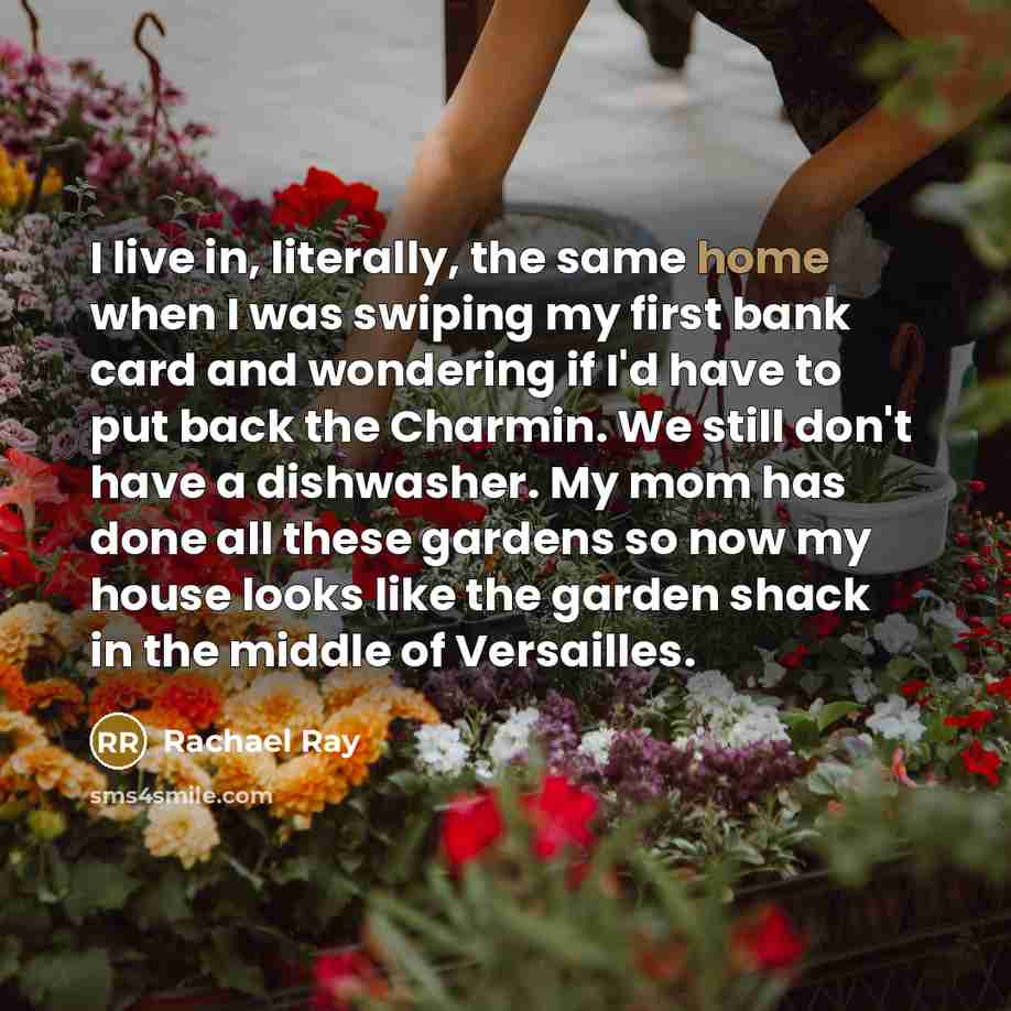 “I live in, literally, the same home when I was swiping my first bank card and wondering if I'd have to put back the Charmin. We still don't have a dishwasher. My mom has done all these gardens so now my house looks like the garden shack in the middle of Versailles.” quote by Rachael Ray