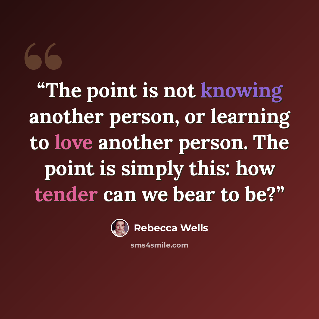 “The point is not knowing another person, or learning to love another person. The point is simply this: how tender can we bear to be?” quote by Rebecca Wells