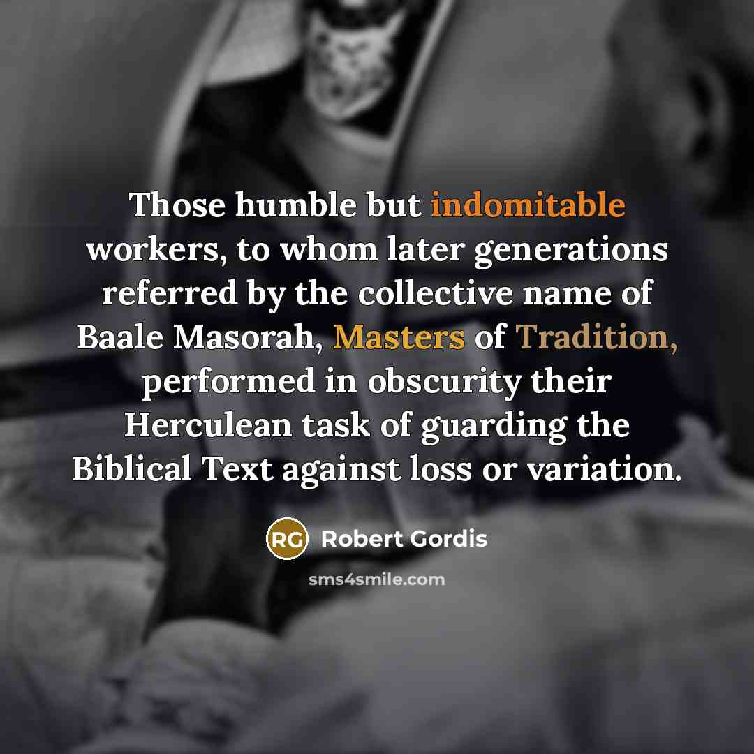 “Those humble but indomitable workers, to whom later generations referred by the collective name of Baale Masorah, Masters of Tradition, performed in obscurity their Herculean task of guarding the Biblical Text against loss or variation.” quote by Robert Gordis